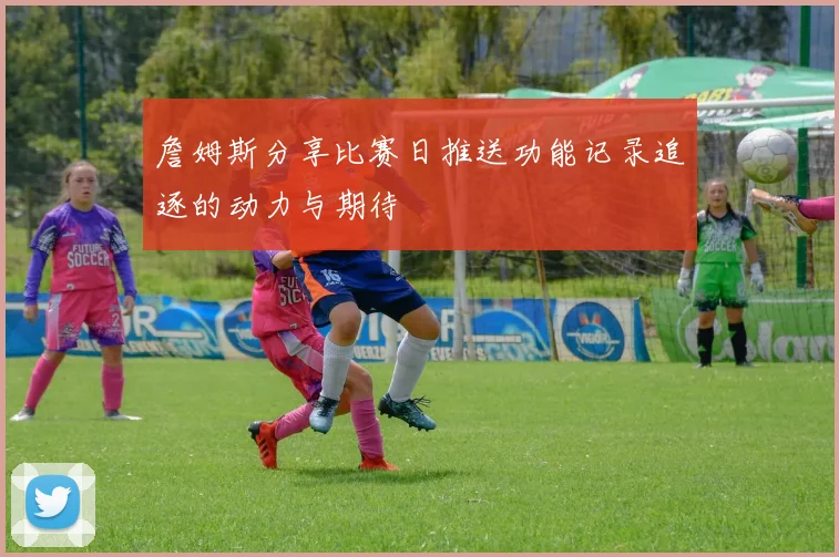 詹姆斯分享比赛日推送功能记录追逐的动力与期待