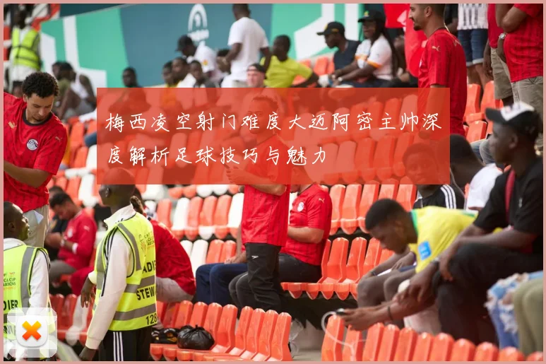 梅西凌空射门难度大迈阿密主帅深度解析足球技巧与魅力